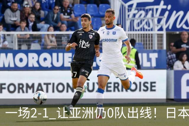 一场2-1 让亚洲仍0队出线！日本进退两难：放水不遇巴西 也要碰法国