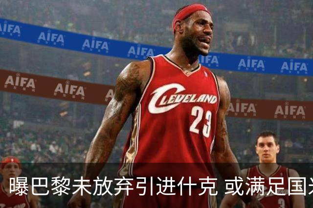 曝巴黎未放弃引进什克 或满足国米7000万欧要求
